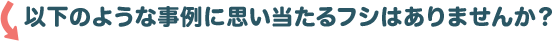 以下のような事例に思い当たるフシはありませんか？