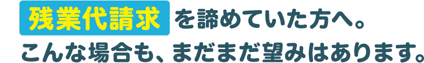 ご注意ください！残業代請求を諦めていた方へ。こんな場合も、まだまだ望みはあります。